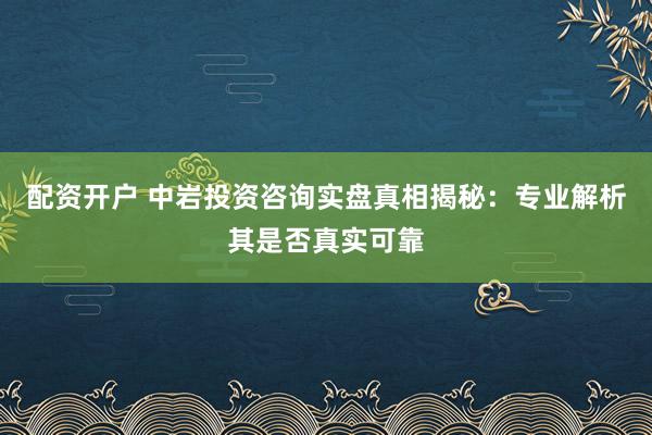 配资开户 中岩投资咨询实盘真相揭秘：专业解析其是否真实可靠