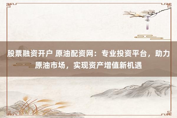 股票融资开户 原油配资网：专业投资平台，助力原油市场，实现资产增值新机遇