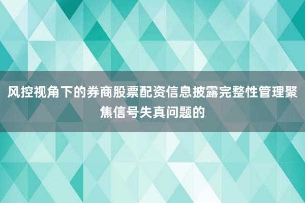风控视角下的券商股票配资信息披露完整性管理聚焦信号失真问题的
