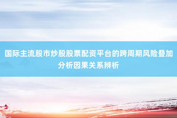 国际主流股市炒股股票配资平台的跨周期风险叠加分析因果关系辨析