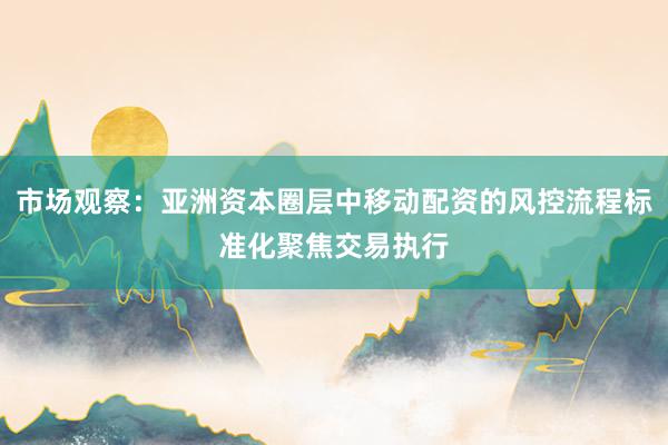 市场观察：亚洲资本圈层中移动配资的风控流程标准化聚焦交易执行