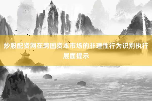 炒股配资网在跨国资本市场的非理性行为识别执行层面提示