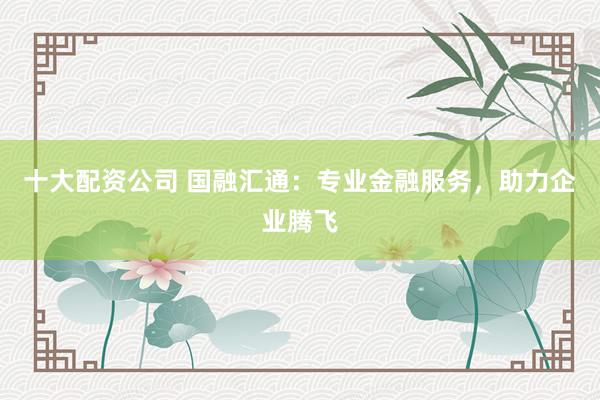 十大配资公司 国融汇通：专业金融服务，助力企业腾飞