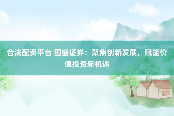 合法配资平台 国盛证券：聚焦创新发展，赋能价值投资新机遇