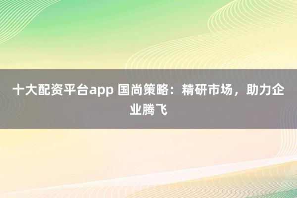十大配资平台app 国尚策略：精研市场，助力企业腾飞