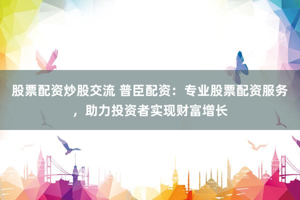 股票配资炒股交流 普臣配资：专业股票配资服务，助力投资者实现财富增长