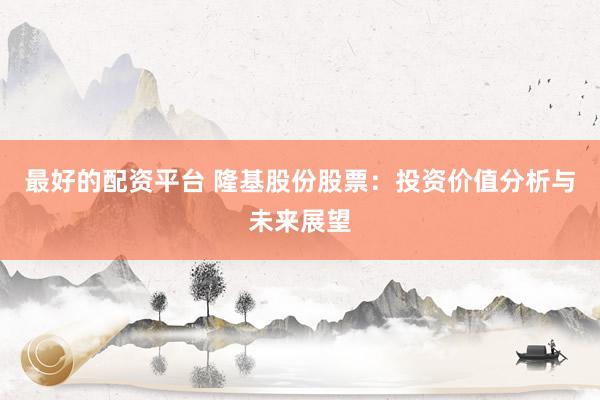 最好的配资平台 隆基股份股票：投资价值分析与未来展望