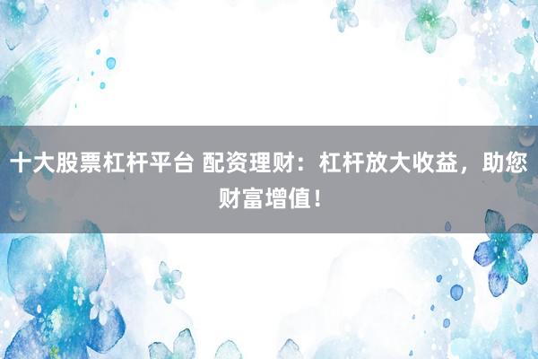 十大股票杠杆平台 配资理财：杠杆放大收益，助您财富增值！