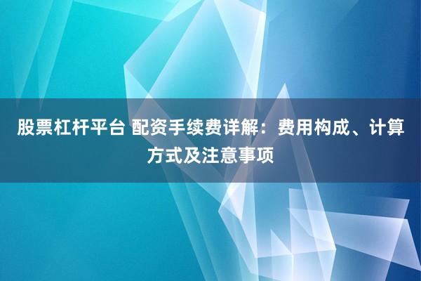 股票杠杆平台 配资手续费详解：费用构成、计算方式及注意事项
