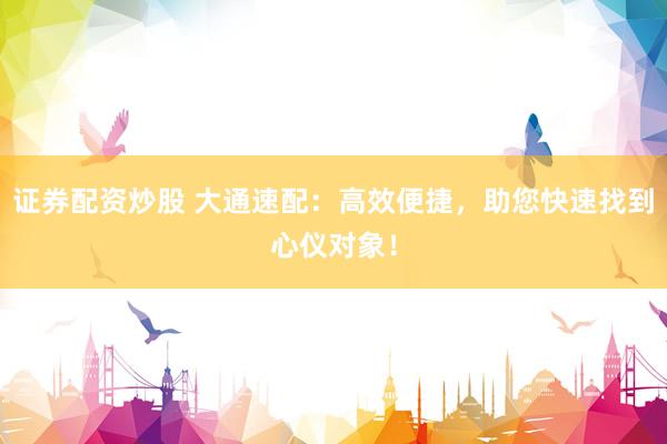 证券配资炒股 大通速配：高效便捷，助您快速找到心仪对象！