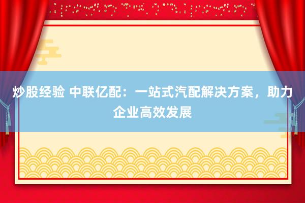 炒股经验 中联亿配：一站式汽配解决方案，助力企业高效发展