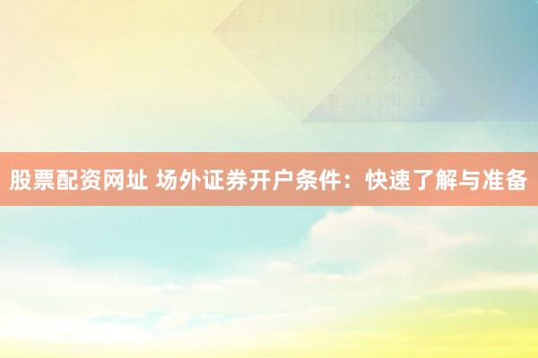 股票配资网址 场外证券开户条件：快速了解与准备