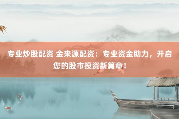专业炒股配资 金来源配资：专业资金助力，开启您的股市投资新篇章！