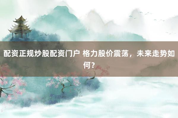 配资正规炒股配资门户 格力股价震荡，未来走势如何？