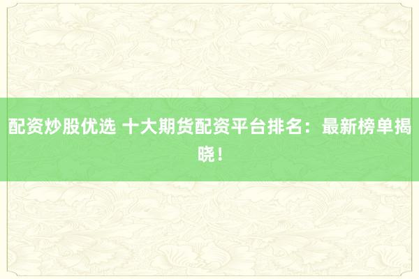 配资炒股优选 十大期货配资平台排名：最新榜单揭晓！