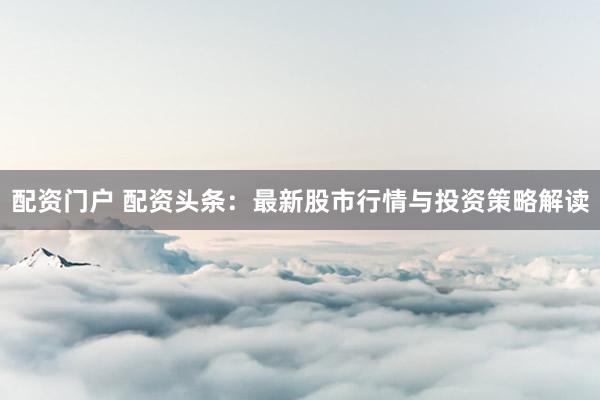 配资门户 配资头条：最新股市行情与投资策略解读