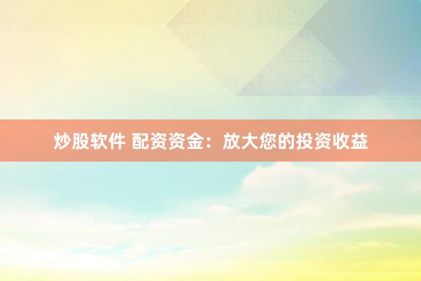 炒股软件 配资资金：放大您的投资收益
