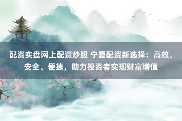 配资实盘网上配资炒股 宁夏配资新选择：高效、安全、便捷，助力投资者实现财富增值