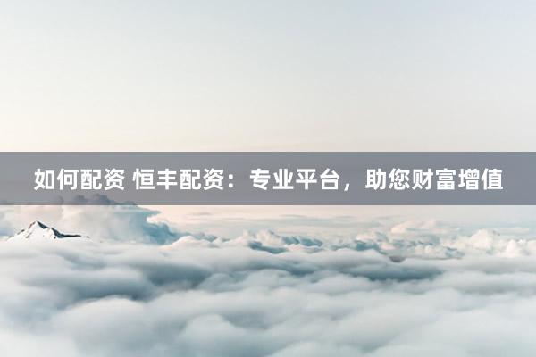 如何配资 恒丰配资：专业平台，助您财富增值
