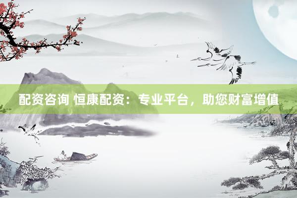 配资咨询 恒康配资：专业平台，助您财富增值