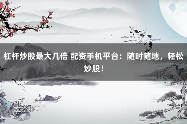 杠杆炒股最大几倍 配资手机平台：随时随地，轻松炒股！