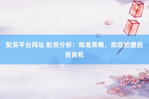 配资平台网址 配资分析：精准策略，助您把握投资良机