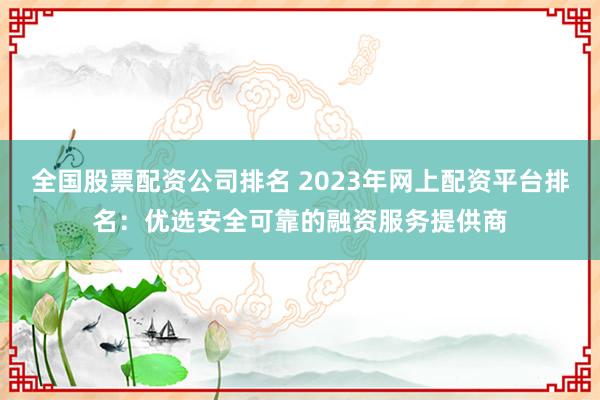全国股票配资公司排名 2023年网上配资平台排名：优选安全可靠的融资服务提供商