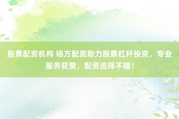 股票配资机构 杨方配资助力股票杠杆投资，专业服务获赞，配资选择不错！