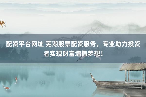 配资平台网址 芜湖股票配资服务，专业助力投资者实现财富增值梦想！