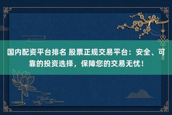 国内配资平台排名 股票正规交易平台：安全、可靠的投资选择，保障您的交易无忧！