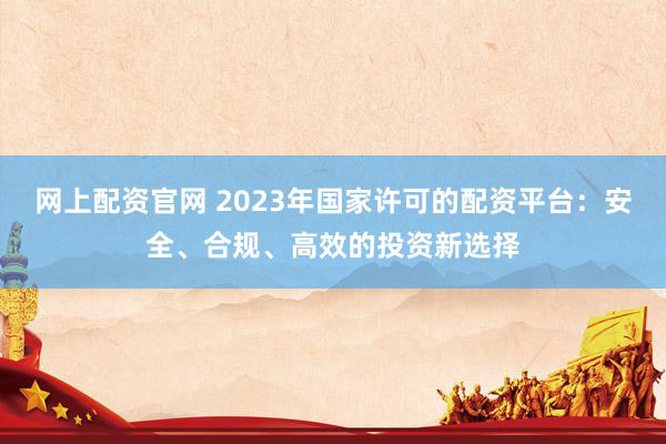 网上配资官网 2023年国家许可的配资平台：安全、合规、高效的投资新选择