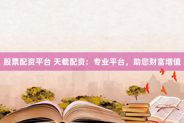 股票配资平台 天载配资：专业平台，助您财富增值