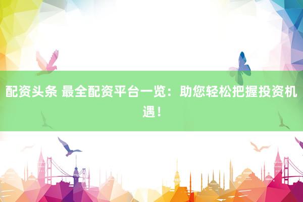 配资头条 最全配资平台一览：助您轻松把握投资机遇！