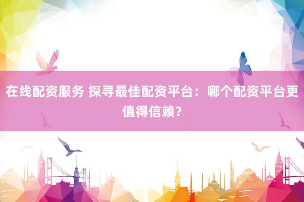 在线配资服务 探寻最佳配资平台:哪个配资平台更值得信赖?