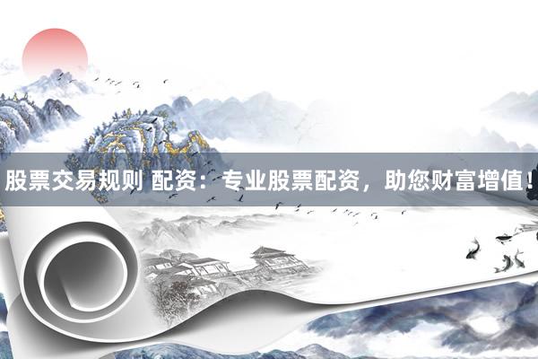 股票交易规则 配资：专业股票配资，助您财富增值！