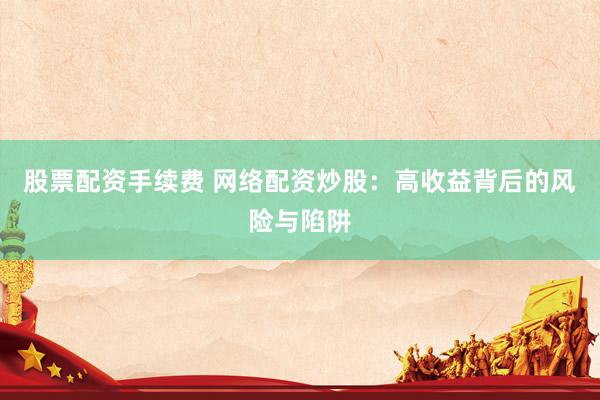 股票配资手续费 网络配资炒股：高收益背后的风险与陷阱