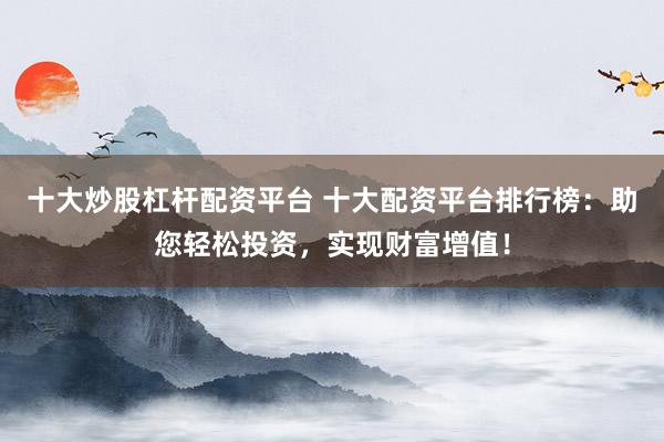 十大炒股杠杆配资平台 十大配资平台排行榜：助您轻松投资，实现财富增值！