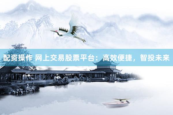 配资操作 网上交易股票平台：高效便捷，智投未来