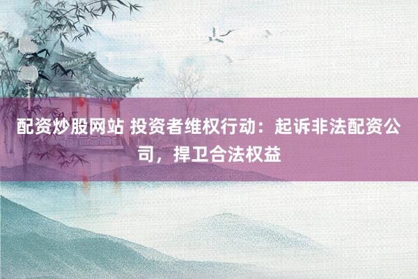 配资炒股网站 投资者维权行动：起诉非法配资公司，捍卫合法权益