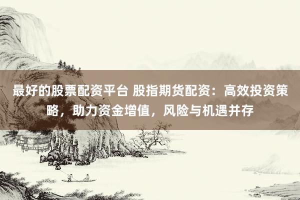 最好的股票配资平台 股指期货配资：高效投资策略，助力资金增值，风险与机遇并存