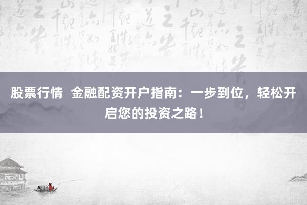股票行情  金融配资开户指南：一步到位，轻松开启您的投资之路！