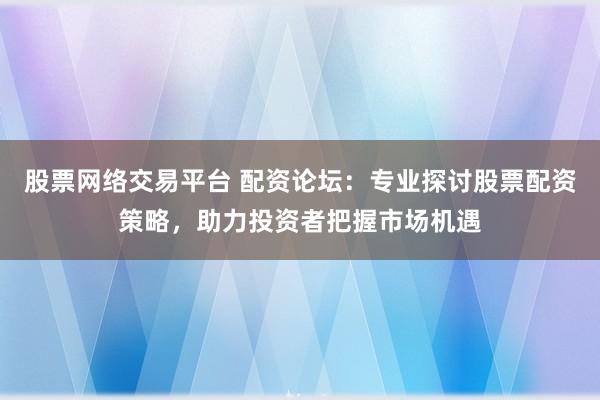 股票网络交易平台 配资论坛：专业探讨股票配资策略，助力投资者把握市场机遇