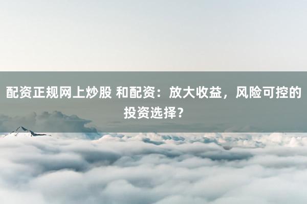 配资正规网上炒股 和配资：放大收益，风险可控的投资选择？