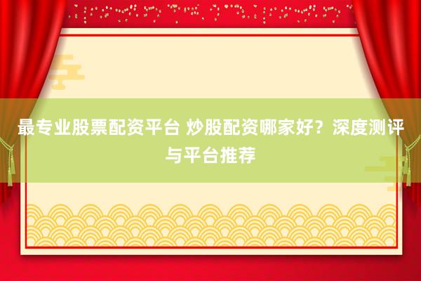 最专业股票配资平台 炒股配资哪家好？深度测评与平台推荐