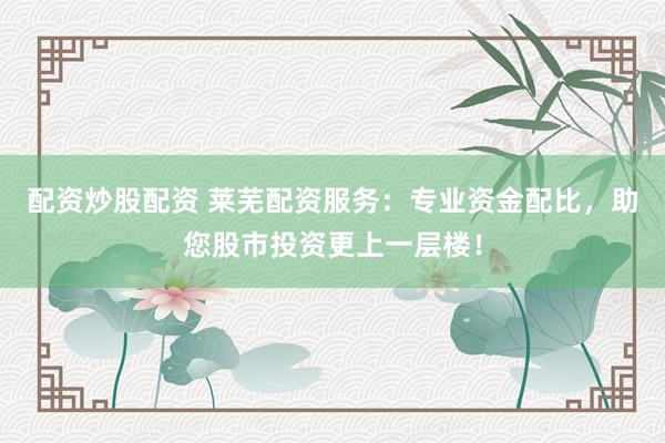 配资炒股配资 莱芜配资服务：专业资金配比，助您股市投资更上一层楼！
