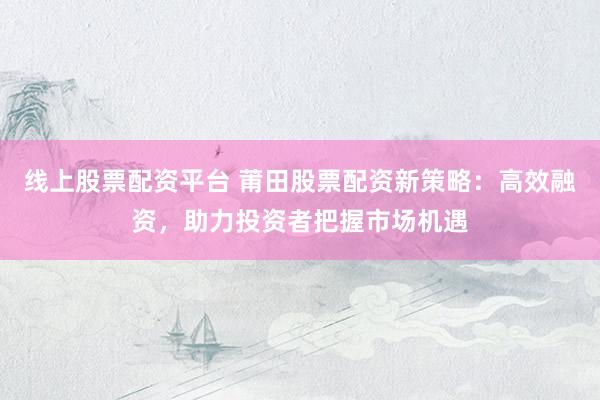 线上股票配资平台 莆田股票配资新策略：高效融资，助力投资者把握市场机遇