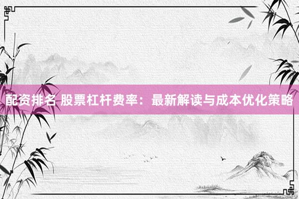 配资排名 股票杠杆费率：最新解读与成本优化策略