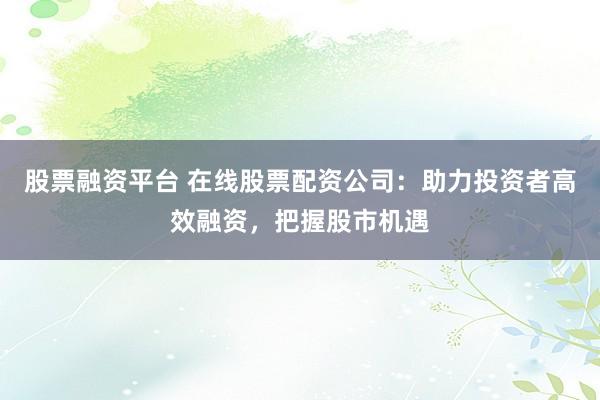 股票融资平台 在线股票配资公司：助力投资者高效融资，把握股市机遇