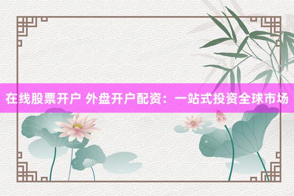 在线股票开户 外盘开户配资：一站式投资全球市场