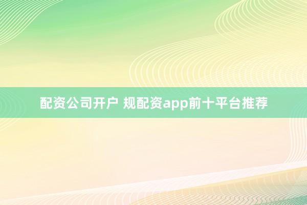 配资公司开户 规配资app前十平台推荐